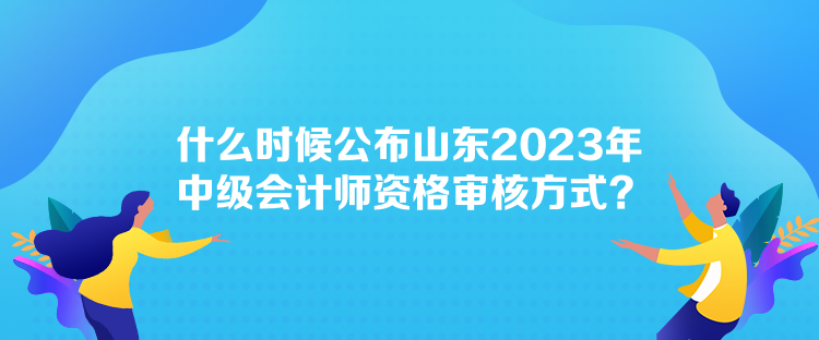 什么時(shí)候公布山東2023年中級會(huì)計(jì)師資格審核方式？