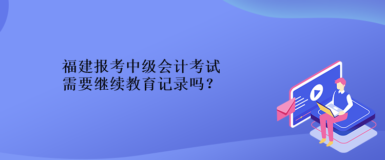 福建報(bào)考中級(jí)會(huì)計(jì)考試需要繼續(xù)教育記錄嗎？