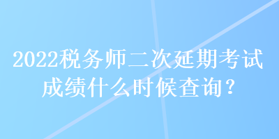 2022稅務(wù)師二次延期考試成績什么時候查詢？