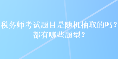 稅務(wù)師考試題目是隨機抽取的嗎？都有哪些題型？