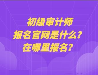 初級審計師報名官網(wǎng)是什么？在哪里報名？