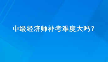 中級經(jīng)濟師補考難度大嗎？