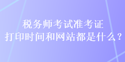 稅務(wù)師考試準(zhǔn)考證打印時間和網(wǎng)站都是什么？