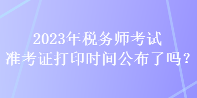 2023年稅務(wù)師考試準(zhǔn)考證打印時間公布了嗎？