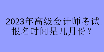 2023年高級(jí)會(huì)計(jì)師考試報(bào)名時(shí)間是幾月份？