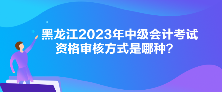 黑龍江2023年中級會計考試資格審核方式是哪種？