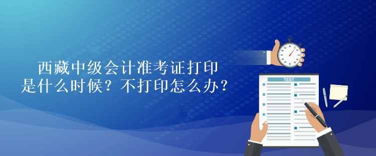 西藏中級會計準考證打印是什么時候？不打印怎么辦？