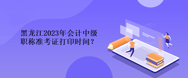 黑龍江2023年會計中級職稱準考證打印時間？