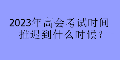 2023年高會(huì)考試時(shí)間推遲到什么時(shí)候？