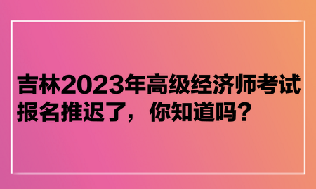 吉林2023年高級經(jīng)濟(jì)師考試報名推遲了，你知道嗎？