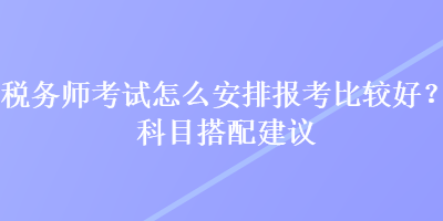 稅務(wù)師考試怎么安排報(bào)考比較好？科目搭配建議