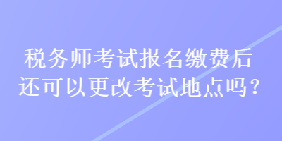 稅務(wù)師考試報(bào)名繳費(fèi)后還可以更改考試地點(diǎn)嗎？