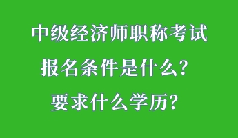 中級經(jīng)濟師職稱考試報名條件是什么？要求什么學(xué)歷？