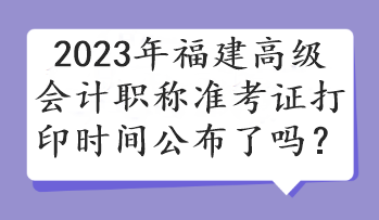 2023年福建高級(jí)會(huì)計(jì)職稱準(zhǔn)考證打印時(shí)間公布了嗎？