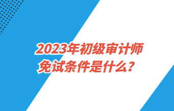 2023年初級(jí)審計(jì)師免試條件是什么？