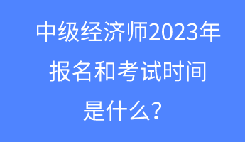 中級(jí)經(jīng)濟(jì)師2023年報(bào)名和考試時(shí)間是什么？