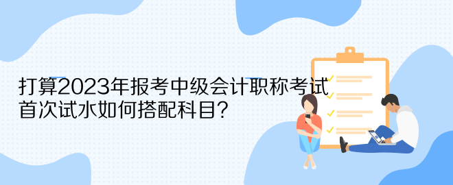 打算2023年報(bào)考中級(jí)會(huì)計(jì)職稱考試 首次試水如何搭配科目？