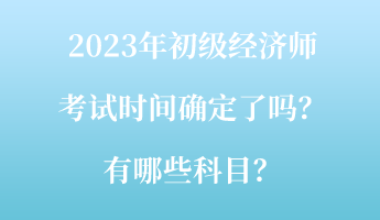 2023年初級經(jīng)濟(jì)師考試時間確定了嗎？有哪些科目？