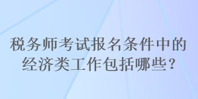 稅務(wù)師考試報名條件中的經(jīng)濟(jì)類工作包括哪些？