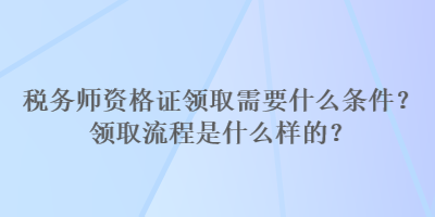 稅務師資格證領(lǐng)取需要什么條件？領(lǐng)取流程是什么樣的？