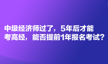 中級(jí)經(jīng)濟(jì)師過了，5年后才能考高經(jīng)，能否提前1年報(bào)名考試？