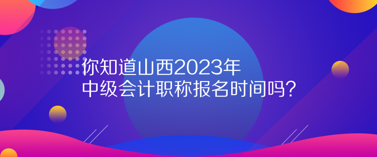 你知道山西2023年中級會計職稱報名時間嗎？