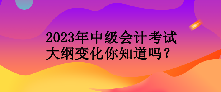 2023年中級會計(jì)考試大綱變化你知道嗎？