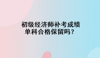 初級(jí)經(jīng)濟(jì)師補(bǔ)考成績單科合格保留嗎？