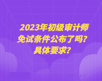 2023年初級(jí)審計(jì)師免試條件公布了嗎？具體要求？