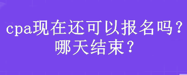 cpa現(xiàn)在還可以報名嗎？哪天結(jié)束？