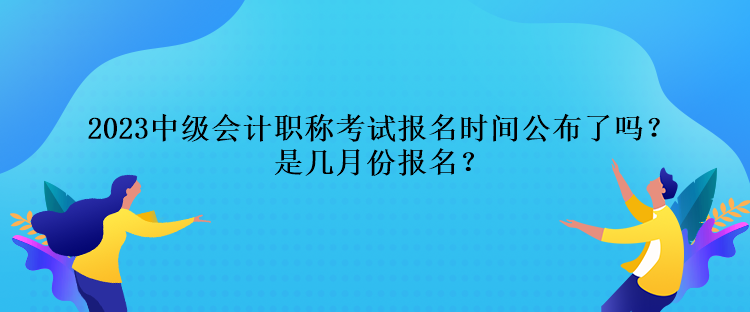 2023中級會計職稱考試報名時間公布了嗎？是幾月份報名？