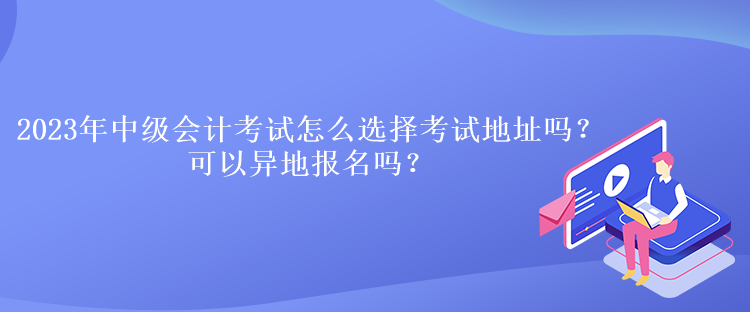 2023年中級會計考試怎么選擇考試地址嗎？可以異地報名嗎？