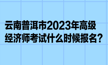 云南普洱市2023年高級經(jīng)濟師考試什么時候報名？