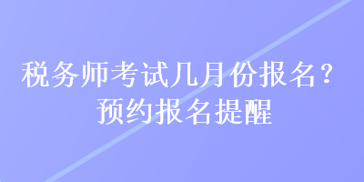 稅務(wù)師考試幾月份報(bào)名？預(yù)約報(bào)名提醒