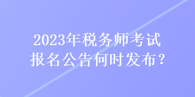 2023年稅務(wù)師考試報名公告何時發(fā)布？