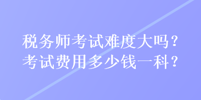 稅務(wù)師考試難度大嗎？考試費(fèi)用多少錢一科？