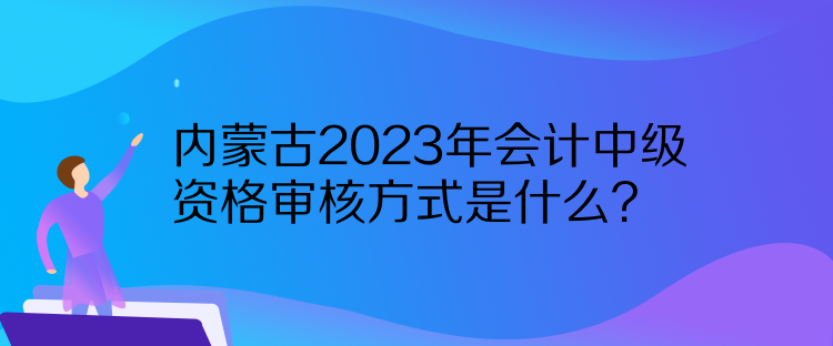 內(nèi)蒙古2023年會計中級資格審核方式是什么？