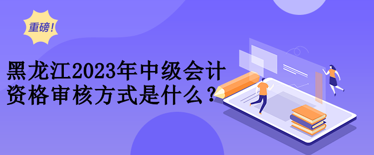 黑龍江2023年中級會計資格審核方式是什么？