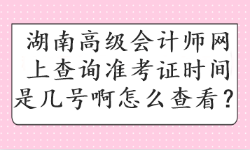 湖南高級會計師網(wǎng)上查詢準考證時間是幾號啊怎么查看？