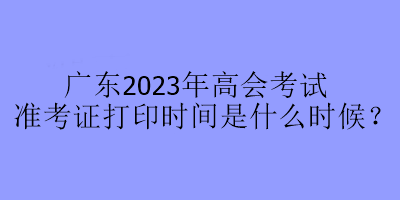 廣東2023年高會(huì)考試準(zhǔn)考證打印時(shí)間是什么時(shí)候？