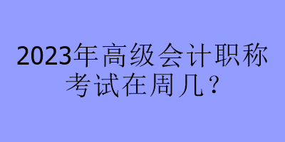 2023年高級會計職稱考試在周幾？