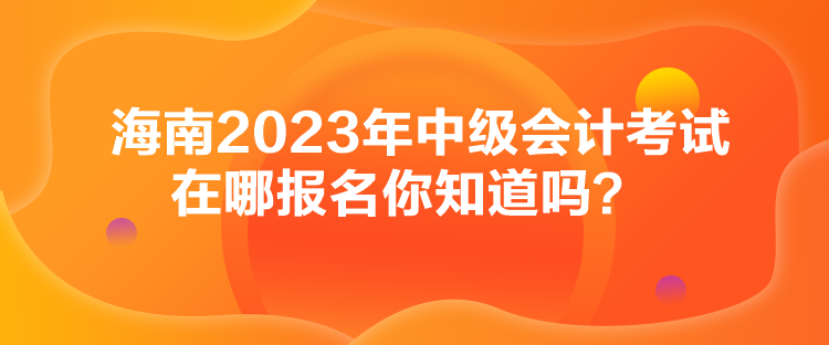 海南2023年中級(jí)會(huì)計(jì)考試在哪報(bào)名你知道嗎？