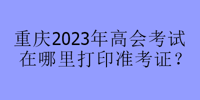 重慶2023年高會考試在哪里打印準考證？