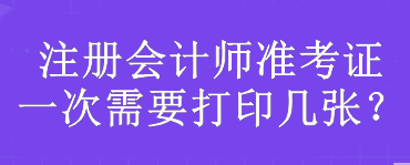 注冊會(huì)計(jì)師準(zhǔn)考證一次需要打印幾張？