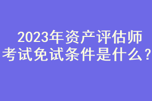 2023年資產(chǎn)評(píng)估師考試免試條件是什么？