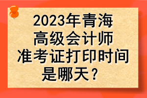 2023年青海高級(jí)會(huì)計(jì)師準(zhǔn)考證打印時(shí)間是哪天？