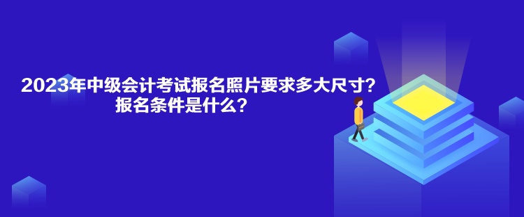 2023年中級會計考試報名照片要求多大尺寸？報名條件是什么？