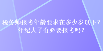 稅務(wù)師報(bào)考年齡要求在多少歲以下？年紀(jì)大了有必要報(bào)考嗎？