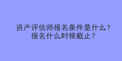 資產(chǎn)評估師報(bào)名條件是什么？報(bào)名什么時候截止？