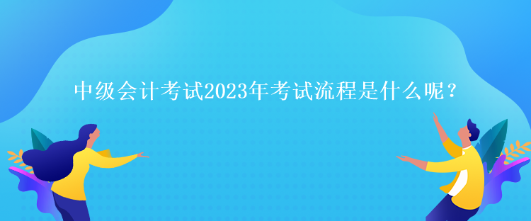 中級(jí)會(huì)計(jì)考試2023年考試流程是什么呢？